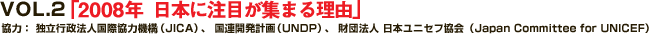 VOL.2 「2008年  日本に注目が集まる理由」
協力： 独立行政法人国際協力機構（JICA）、 国連開発計画（UNDP）、 財団法人 日本ユニセフ協会（Japan Committee for UNICEF）
