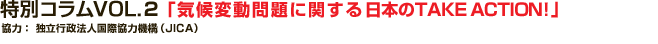 特別コラム VOL.2 「気候変動問題に関する日本のTAKE ACTION!」
協力：独立行政法人　国際協力機構（JICA）